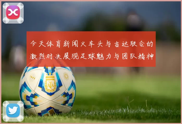 今天体育新闻火车头与吉达联合的激烈对决展现足球魅力与团队精神的完美结合