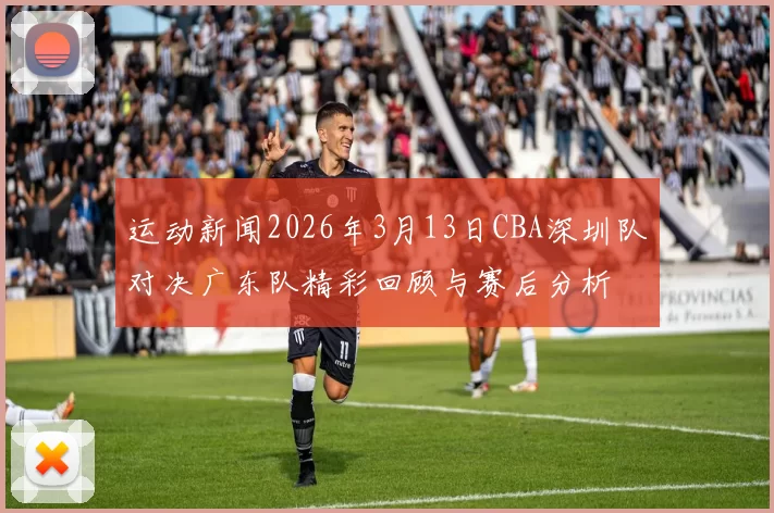 运动新闻2026年3月13日CBA深圳队对决广东队精彩回顾与赛后分析