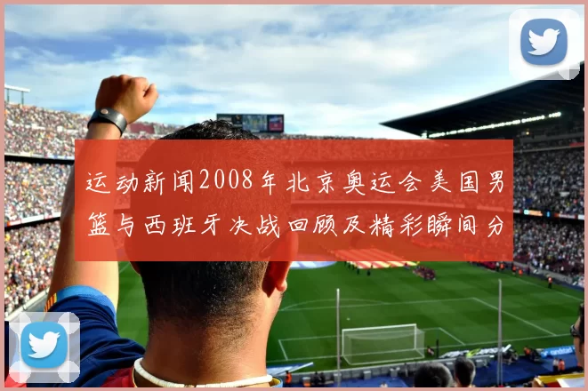 运动新闻2008年北京奥运会美国男篮与西班牙决战回顾及精彩瞬间分析