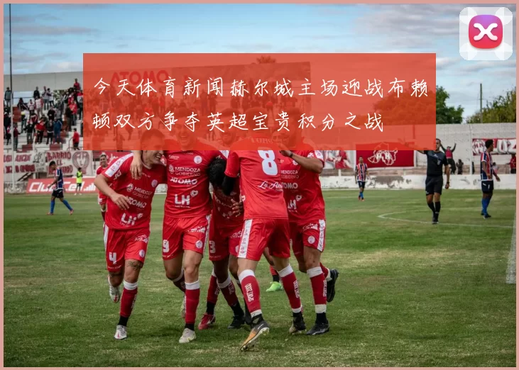 今天体育新闻赫尔城主场迎战布赖顿双方争夺英超宝贵积分之战